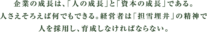 企業の成長は、「人の成長」と「資本の成長」である。人さえそろえば何でもできる。経営者は「担雪埋井」の精神で人を採用し、育成しなければならない。