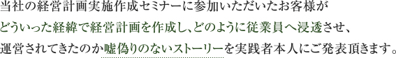 当社の経営計画実施作成セミナーに参加いただいたお客様がどういった経緯で経営計画を作成し、<br>
どのように従業員へ浸透させ、運営されてきたのか嘘偽りのないストーリーを実践者本人にご発表頂きます。